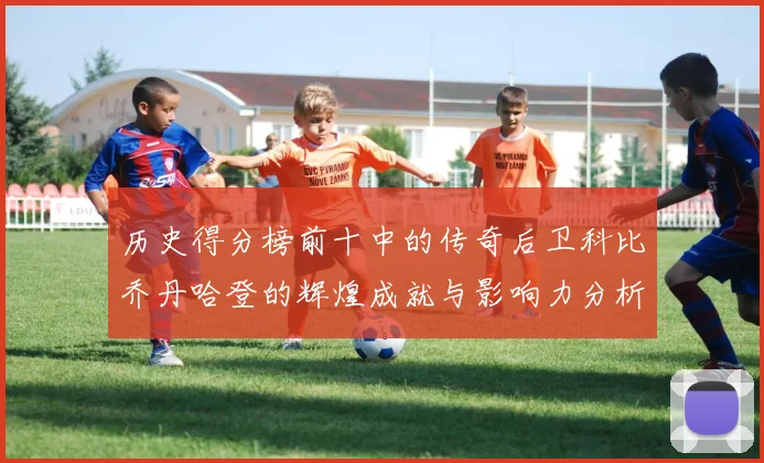 历史得分榜前十中的传奇后卫科比乔丹哈登的辉煌成就与影响力分析
