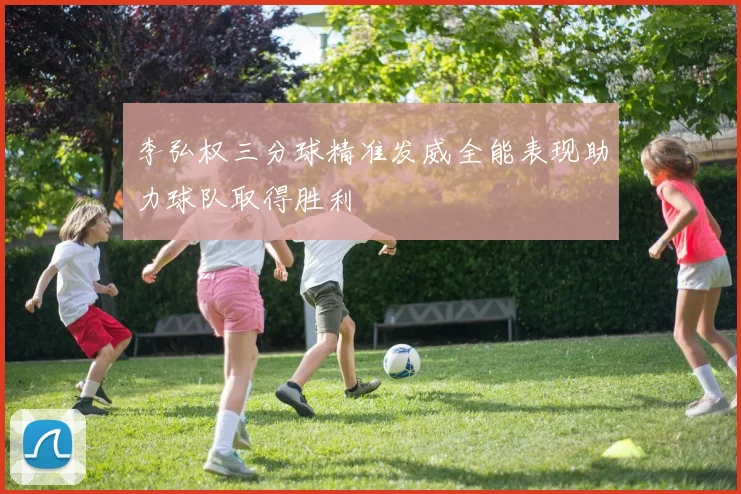 李弘权三分球精准发威全能表现助力球队取得胜利