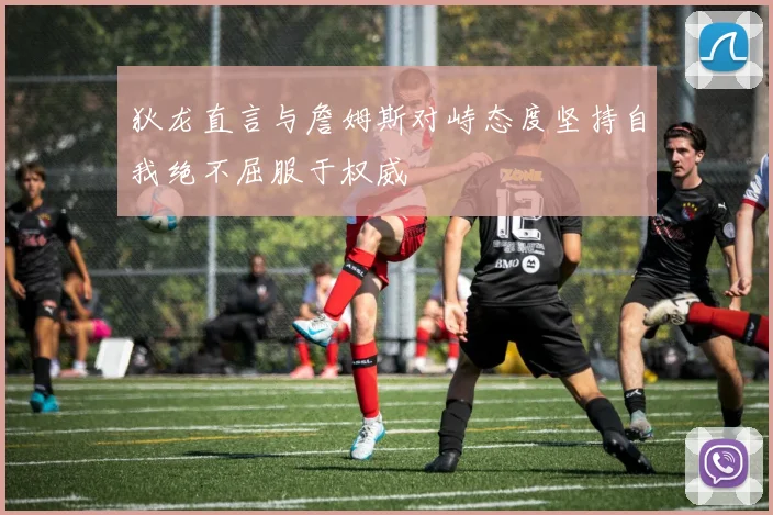 狄龙直言与詹姆斯对峙态度坚持自我绝不屈服于权威