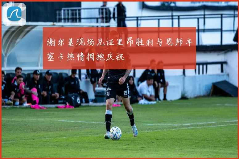 谢尔基现场见证里昂胜利与恩师丰塞卡热情拥抱庆祝