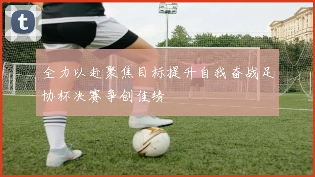 全力以赴聚焦目标提升自我奋战足协杯决赛争创佳绩