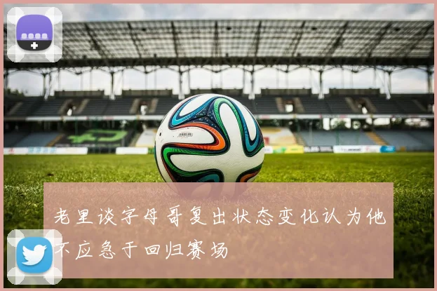 老里谈字母哥复出状态变化认为他不应急于回归赛场