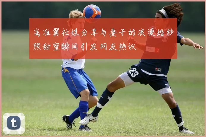 高准翼社媒分享与妻子的浪漫婚纱照甜蜜瞬间引发网友热议