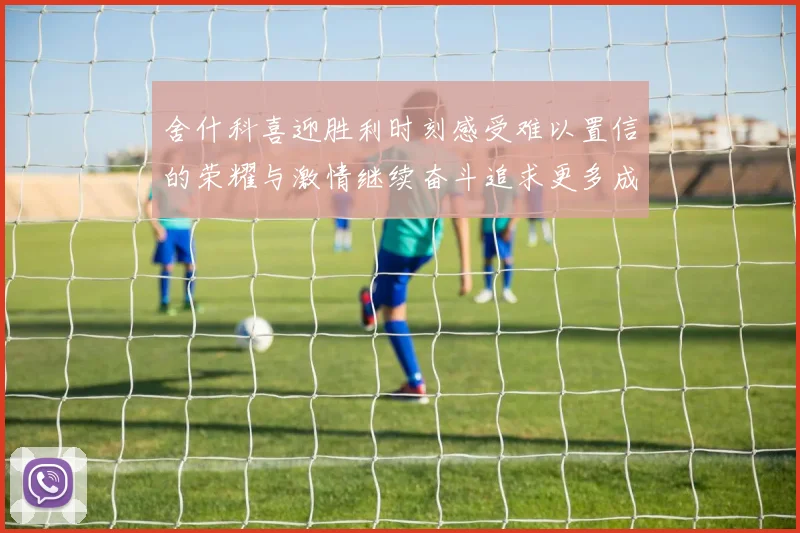 舍什科喜迎胜利时刻感受难以置信的荣耀与激情继续奋斗追求更多成就