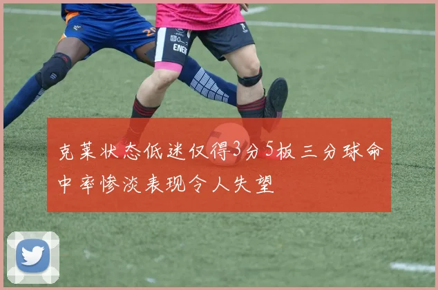 克莱状态低迷仅得3分5板三分球命中率惨淡表现令人失望