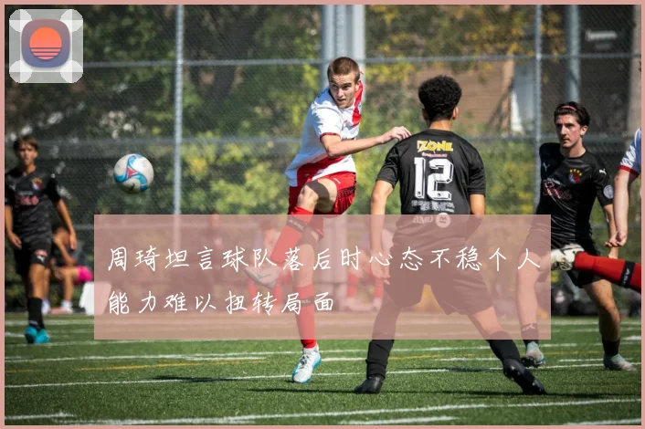 周琦坦言球队落后时心态不稳个人能力难以扭转局面