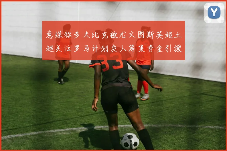 意媒称多夫比克被尤文图斯英超土超关注罗马计划卖人筹集资金引援