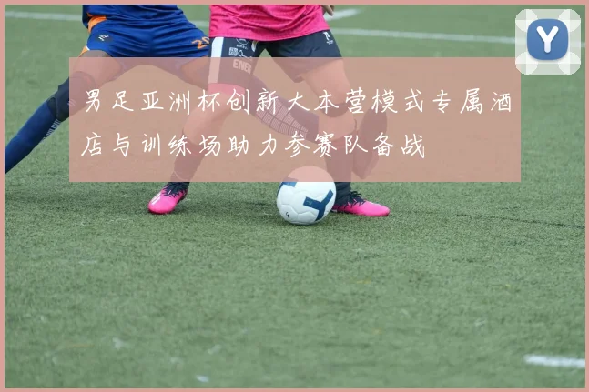 男足亚洲杯创新大本营模式专属酒店与训练场助力参赛队备战