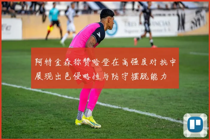 阿特金森称赞哈登在高强度对抗中展现出色侵略性与防守摆脱能力