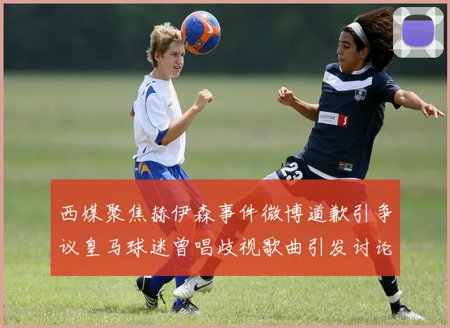西媒聚焦赫伊森事件微博道歉引争议皇马球迷曾唱歧视歌曲引发讨论