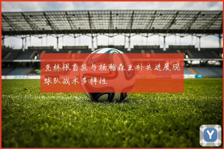 克林根首发与杨瀚森互补共进展现球队战术多样性