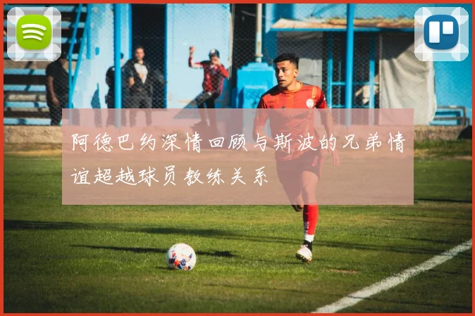 阿德巴约深情回顾与斯波的兄弟情谊超越球员教练关系