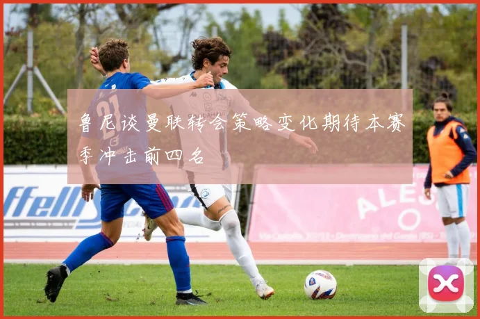 鲁尼谈曼联转会策略变化期待本赛季冲击前四名
