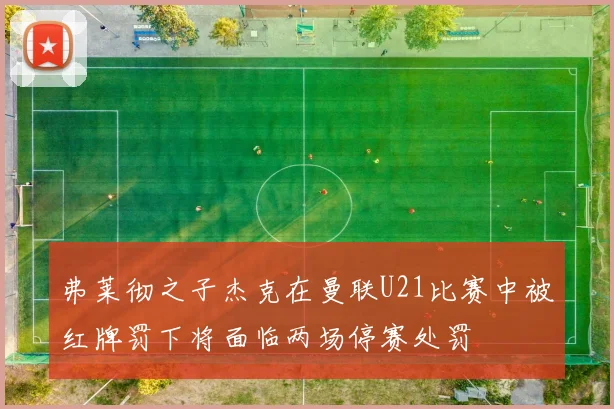 弗莱彻之子杰克在曼联U21比赛中被红牌罚下将面临两场停赛处罚