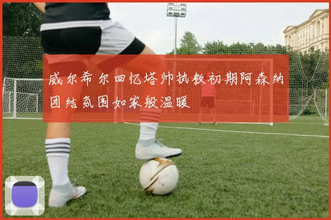 威尔希尔回忆塔帅执教初期阿森纳团结氛围如家般温暖