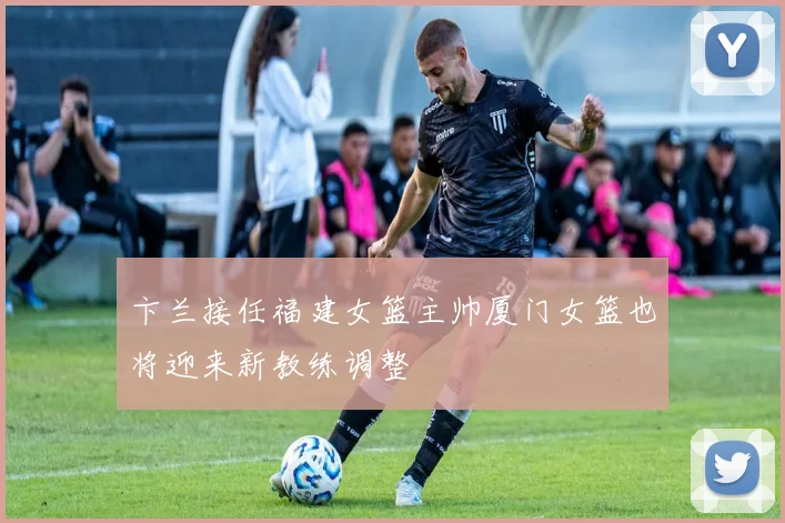 卞兰接任福建女篮主帅厦门女篮也将迎来新教练调整